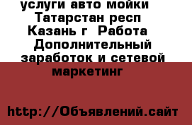 услуги авто мойки  - Татарстан респ., Казань г. Работа » Дополнительный заработок и сетевой маркетинг   